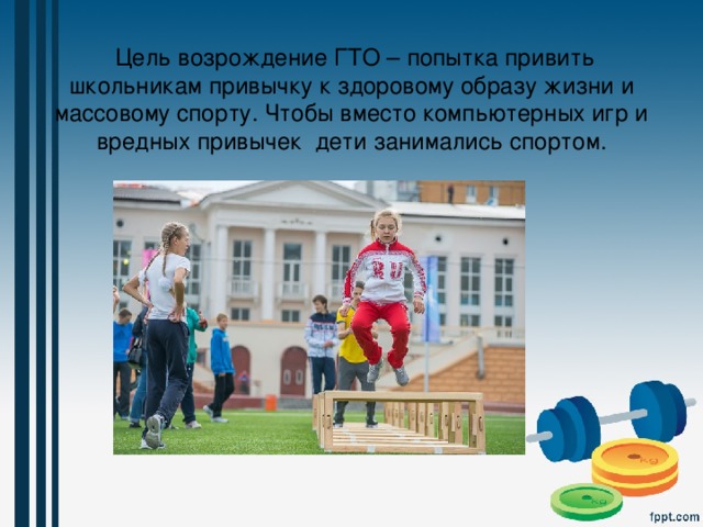  Цель возрождение ГТО – попытка привить школьникам привычку к здоровому образу жизни и массовому спорту. Чтобы вместо компьютерных игр и вредных привычек дети занимались спортом. 