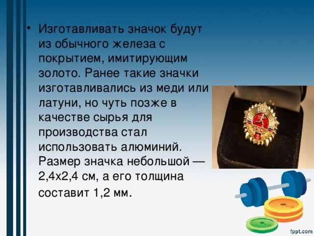 Изготавливать значок будут из обычного железа с покрытием, имитирующим золото. Ранее такие значки изготавливались из меди или латуни, но чуть позже в качестве сырья для производства стал использовать алюминий. Размер значка небольшой — 2,4х2,4 см, а его толщина составит 1,2 мм . 