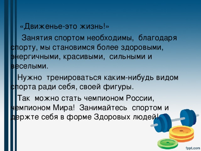  «Движенье-это жизнь!»  Занятия спортом необходимы,  благодаря спорту, мы становимся более здоровыми, энергичными, красивыми, сильными и веселыми.  Нужно тренироваться каким-нибудь видом спорта ради себя, своей фигуры.  Так можно стать чемпионом России, чемпионом Мира! Занимайтесь спортом и держте себя в форме Здоровых людей! 