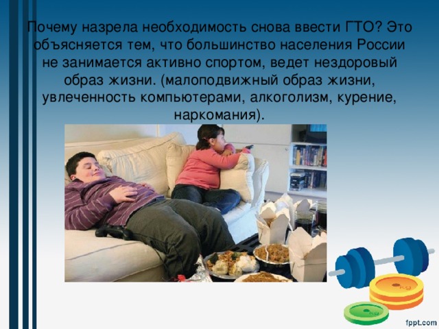 Почему назрела необходимость снова ввести ГТО? Это объясняется тем, что большинство населения России не занимается активно спортом, ведет нездоровый образ жизни. (малоподвижный образ жизни, увлеченность компьютерами, алкоголизм, курение, наркомания). 