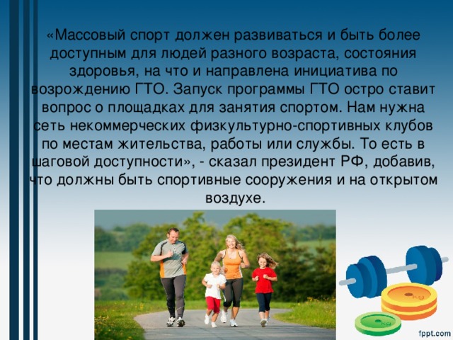 «Массовый спорт должен развиваться и быть более доступным для людей разного возраста, состояния здоровья, на что и направлена инициатива по возрождению ГТО. Запуск программы ГТО остро ставит вопрос о площадках для занятия спортом. Нам нужна сеть некоммерческих физкультурно-спортивных клубов по местам жительства, работы или службы. То есть в шаговой доступности», - сказал президент РФ, добавив, что должны быть спортивные сооружения и на открытом воздухе. 