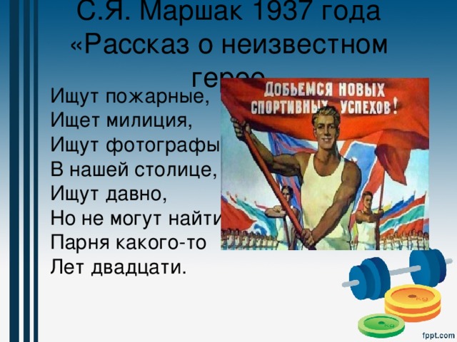 С.Я. Маршак 1937 года «Рассказ о неизвестном герое  Ищут пожарные,  Ищет милиция,  Ищут фотографы  В нашей столице,  Ищут давно,  Но не могут найти  Парня какого-то  Лет двадцати. 