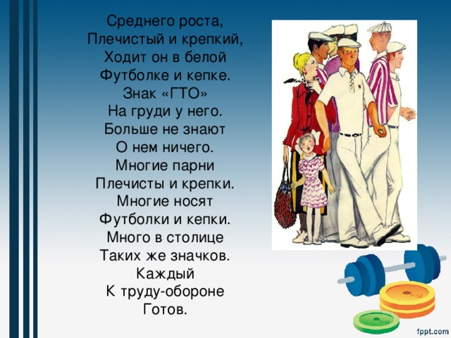 Среднего роста,  Плечистый и крепкий,  Ходит он в белой  Футболке и кепке.  Знак «ГТО»  На груди у него.  Больше не знают  О нем ничего.  Многие парни  Плечисты и крепки.  Многие носят  Футболки и кепки.  Много в столице  Таких же значков.  Каждый  К труду-обороне  Готов. 