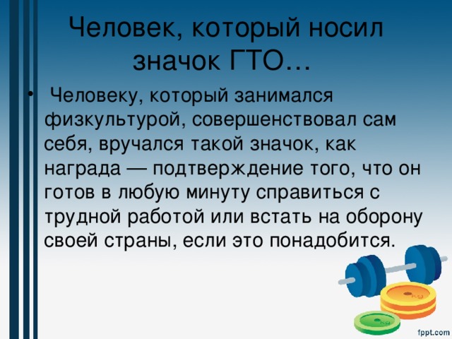 Человек, который носил значок ГТО…   Человеку, который занимался физкультурой, совершенствовал сам себя, вручался такой значок, как награда — подтверждение того, что он готов в любую минуту справиться с трудной работой или встать на оборону своей страны, если это понадобится. 