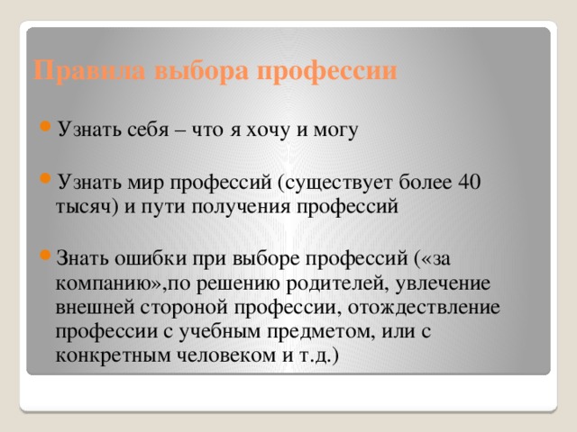Правила выбора профессии Узнать себя – что я хочу и могу Узнать мир профессий (существует более 40 тысяч) и пути получения профессий Знать ошибки при выборе профессий («за компанию»,по решению родителей, увлечение внешней стороной профессии, отождествление профессии с учебным предметом, или с конкретным человеком и т.д.) 