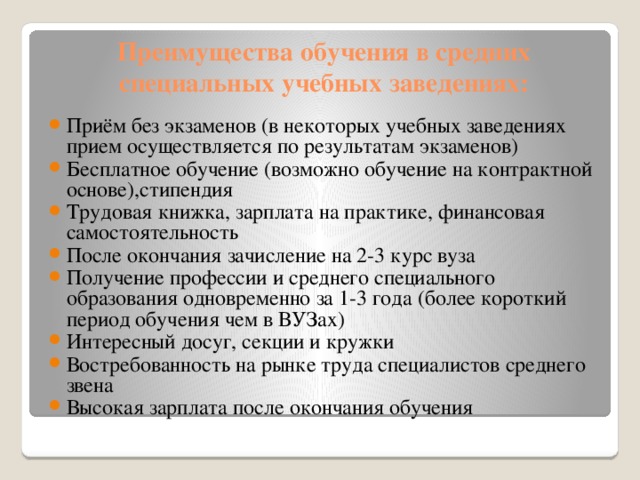 Преимущества обучения в средних специальных учебных заведениях: Приём без экзаменов (в некоторых учебных заведениях прием осуществляется по результатам экзаменов) Бесплатное обучение (возможно обучение на контрактной основе),стипендия Трудовая книжка, зарплата на практике, финансовая самостоятельность После окончания зачисление на 2-3 курс вуза Получение профессии и среднего специального образования одновременно за 1-3 года (более короткий период обучения чем в ВУЗах) Интересный досуг, секции и кружки Востребованность на рынке труда специалистов среднего звена Высокая зарплата после окончания обучения 