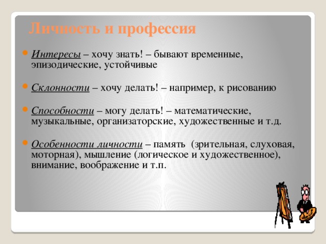 Личность и профессия Интересы – хочу знать! – бывают временные, эпизодические, устойчивые  Склонности – хочу делать! – например, к рисованию  Способности – могу делать! – математические, музыкальные, организаторские, художественные и т.д.  Особенности личности – память (зрительная, слуховая, моторная), мышление (логическое и художественное), внимание, воображение и т.п. 