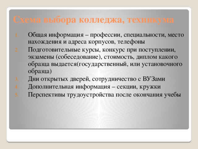 Схема выбора колледжа, техникума Общая информация – профессии, специальности, место нахождения и адреса корпусов, телефоны Подготовительные курсы, конкурс при поступлении, экзамены (собеседование), стоимость, диплом какого образца выдается(государственный, или установочного образца) Дни открытых дверей, сотрудничество с ВУЗами Дополнительная информация – секции, кружки Перспективы трудоустройства после окончания учебы 
