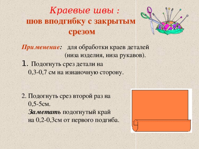  Краевые швы : шов вподгибку с закрытым срезом Применение : для обработки краев деталей  (низа изделия, низа рукавов). 1. Подогнуть срез детали на  0,3-0,7 см на изнаночную сторону. 2. Подогнуть срез второй раз на  0,5-5см.  Заметать подогнутый край  на 0,2-0,3см от первого подгиба. 