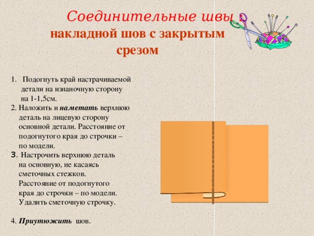  Соединительные швы : накладной шов с закрытым cрезом  Подогнуть край настрачиваемой  детали на изнаночную сторону  на 1-1,5см. 2. Наложить и наметать верхнюю  деталь на лицевую сторону  основной детали. Расстояние от  подогнутого края до строчки –  по модели. 3. Настрочить верхнюю деталь  на основную, не касаясь  сметочных стежков.  Расстояние от подогнутого  края до строчки – по модели.  Удалить сметочную строчку. 4. Приутюжить шов. 