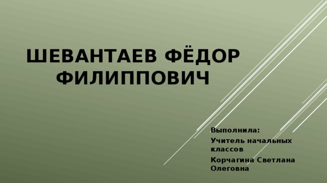 Шевантаев Фёдор Филиппович Выполнила: Учитель начальных классов Корчагина Светлана Олеговна  