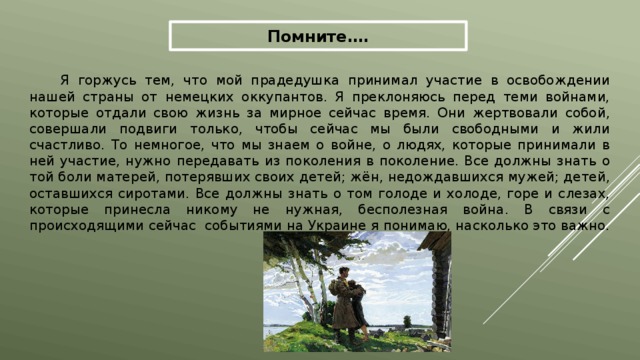 Помните…. Я горжусь тем, что мой прадедушка принимал участие в освобождении нашей страны от немецких оккупантов. Я преклоняюсь перед теми войнами, которые отдали свою жизнь за мирное сейчас время. Они жертвовали собой, совершали подвиги только, чтобы сейчас мы были свободными и жили счастливо. То немногое, что мы знаем о войне, о людях, которые принимали в ней участие, нужно передавать из поколения в поколение. Все должны знать о той боли матерей, потерявших своих детей; жён, недождавшихся мужей; детей, оставшихся сиротами. Все должны знать о том голоде и холоде, горе и слезах, которые принесла никому не нужная, бесполезная война. В связи с происходящими сейчас событиями на Украине я понимаю, насколько это важно. 