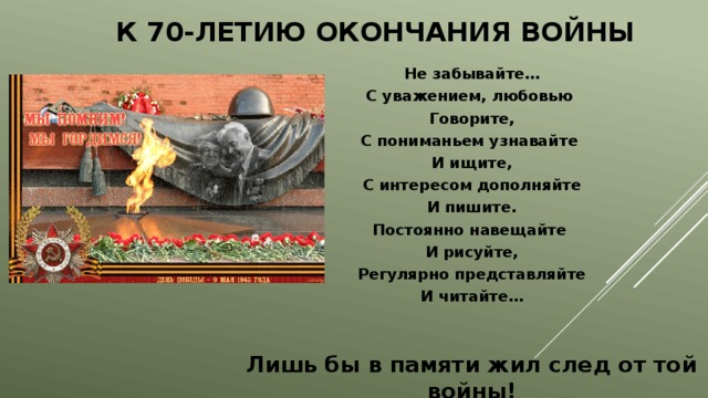 К 70-летию окончания войны Не забывайте… С уважением, любовью Говорите, С пониманьем узнавайте И ищите, С интересом дополняйте И пишите. Постоянно навещайте И рисуйте, Регулярно представляйте И читайте…  Лишь бы в памяти жил след от той войны! 