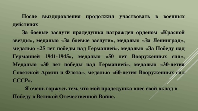 После выздоровления продолжил участвовать в военных действиях За боевые заслуги прадедушка награжден орденом «Красной звезды», медалью «За боевые заслуги», медалью «За Ленинград», медалью «25 лет победы над Германией», медалью «За Победу над Германией 1941-1945», медалью «50 лет Вооруженных сил», Медалью «30 лет победы над Германией», медалью «30-летия Советской Армии и Флота», медалью «60-летия Вооруженных сил СССР».  Я очень горжусь тем, что мой прадедушка внес свой вклад в Победу в Великой Отечественной Войне. 