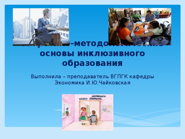 теоретико-методологические основы инклюзивного образования Выполнила – преподаватель ВГПГК кафедры Экономика И.Ю.Чайковская 