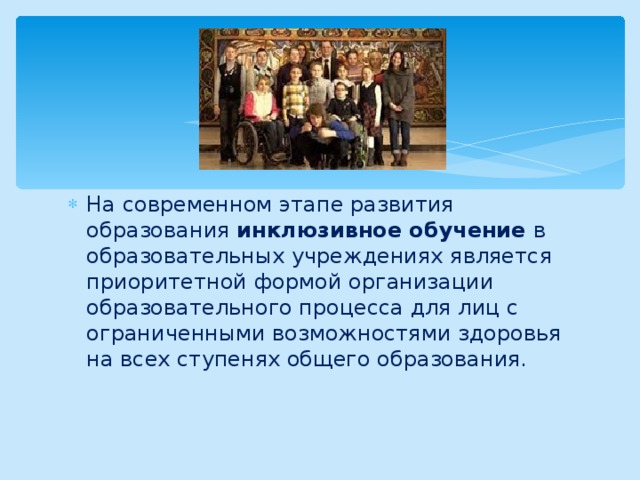 На современном этапе развития образования инклюзивное обучение в образовательных учреждениях является приоритетной формой организации образовательного процесса для лиц с ограниченными возможностями здоровья на всех ступенях общего образования. 