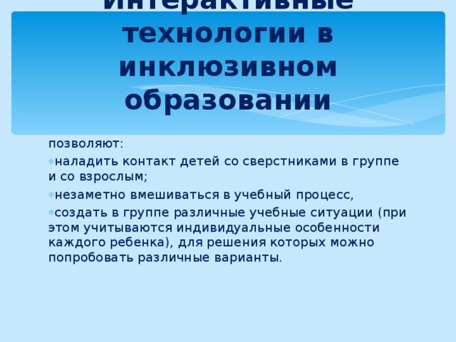 Интерактивные технологии в инклюзивном образовании позволяют: наладить контакт детей со сверстниками в группе и со взрослым; незаметно вмешиваться в учебный процесс, создать в группе различные учебные ситуации (при этом учитываются индивидуальные особенности каждого ребенка), для решения которых можно попробовать различные варианты. 