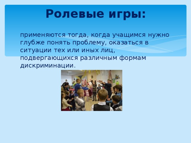 Ролевые игры:   применяются тогда, когда учащимся нужно глубже понять проблему, оказаться в ситуации тех или иных лиц, подвергающихся различным формам дискриминации. 