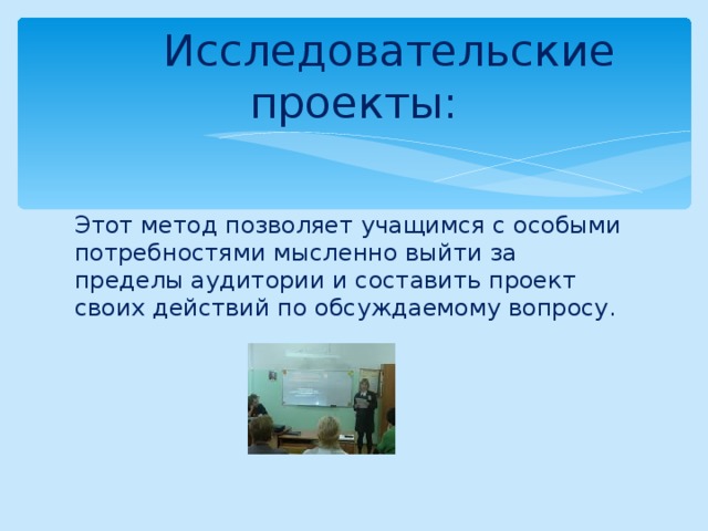 Исследовательские проекты: Этот метод позволяет учащимся с особыми потребностями мысленно выйти за пределы аудитории и составить проект своих действий по обсуждаемому вопросу. 