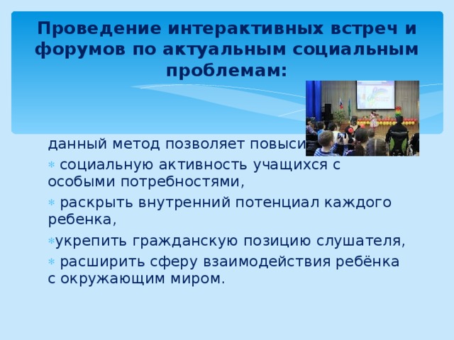 Проведение интерактивных встреч и форумов по актуальным социальным проблемам: данный метод позволяет повысить:  социальную активность учащихся с особыми потребностями,  раскрыть внутренний потенциал каждого ребенка, укрепить гражданскую позицию слушателя,  расширить сферу взаимодействия ребёнка с окружающим миром.  