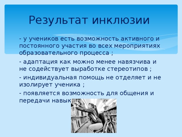 Результат инклюзии - у учеников есть возможность активного и постоянного участия во всех мероприятиях образовательного процесса ; - адаптация как можно менее навязчива и не содействует выработке стереотипов ; - индивидуальная помощь не отделяет и не изолирует ученика ; - появляется возможность для общения и передачи навыков . 