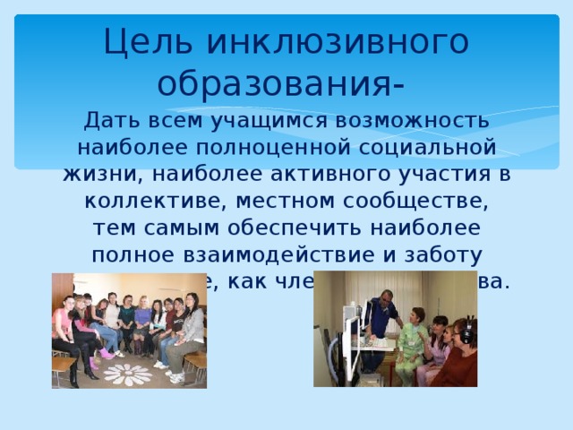 Цель инклюзивного образования- Дать всем учащимся возможность наиболее полноценной социальной жизни, наиболее активного участия в коллективе, местном сообществе, тем самым обеспечить наиболее полное взаимодействие и заботу друг о друге, как членах сообщества. 
