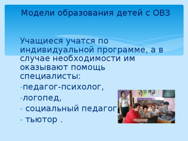 Модели образования детей с ОВЗ   Учащиеся учатся по индивидуальной программе, а в случае необходимости им оказывают помощь специалисты: педагог-психолог, логопед,  социальный педагог,  тьютор . 
