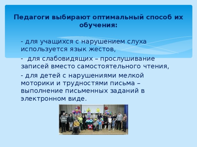 Педагоги выбирают оптимальный способ их обучения: - для учащихся с нарушением слуха используется язык жестов, - для слабовидящих – прослушивание записей вместо самостоятельного чтения, - для детей с нарушениями мелкой моторики и трудностями письма – выполнение письменных заданий в электронном виде. 