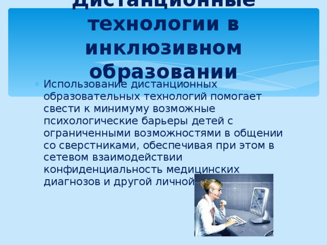 Дистанционные технологии в инклюзивном образовании Использование дистанционных образовательных технологий помогает свести к минимуму возможные психологические барьеры детей с ограниченными возможностями в общении со сверстниками, обеспечивая при этом в сетевом взаимодействии конфиденциальность медицинских диагнозов и другой личной информации. 