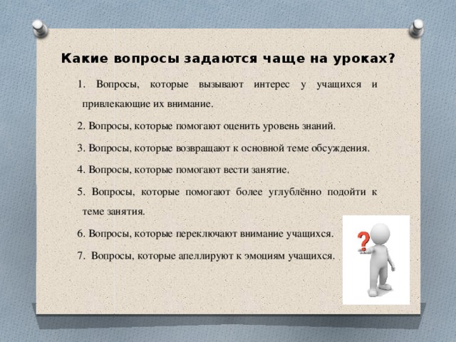 Какие вопросы задаются чаще на уроках? 1. Вопросы, которые вызывают интерес у учащихся и привлекающие их внимание. 2. Вопросы, которые помогают оценить уровень знаний. 3. Вопросы, которые возвращают к основной теме обсуждения. 4. Вопросы, которые помогают вести занятие. 5. Вопросы, которые помогают более углублённо подойти к теме занятия. 6. Вопросы, которые переключают внимание учащихся. 7. Вопросы, которые апеллируют к эмоциям учащихся. 