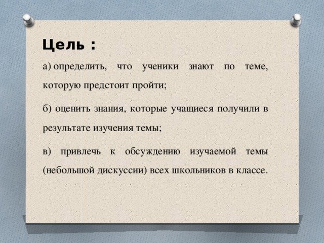 Цель : а) определить, что ученики знают по теме, которую предстоит пройти; б) оценить знания, которые учащиеся получили в результате изучения темы; в) привлечь к обсуждению изучаемой темы (небольшой дискуссии) всех школьников в классе. 