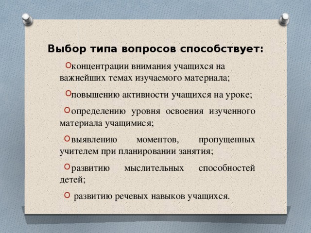 Выбор типа вопросов способствует: концентрации внимания учащихся на важнейших темах изучаемого материала; повышению активности учащихся на уроке; определению уровня освоения изученного материала учащимися; выявлению моментов, пропущенных учителем при планировании занятия; развитию мыслительных способностей детей;  развитию речевых навыков учащихся. 