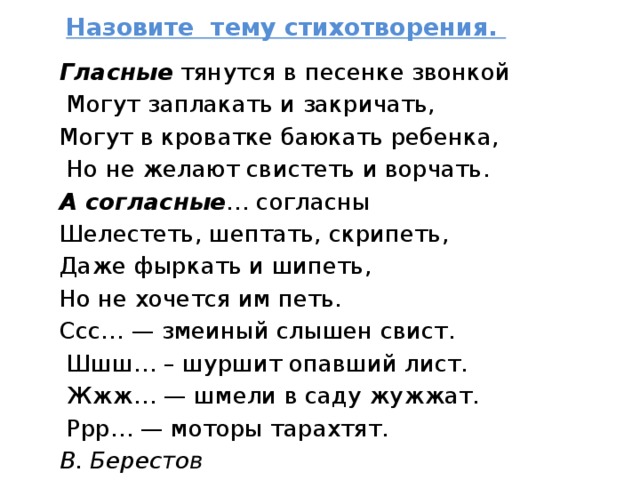 Назовите тему стихотворения.   Гласные тянутся в песенке звонкой  Могут заплакать и закричать, Могут в кроватке баюкать ребенка,  Но не желают свистеть и ворчать. А согласные … согласны Шелестеть, шептать, скрипеть, Даже фыркать и шипеть, Но не хочется им петь. Ссс… — змеиный слышен свист.  Шшш… – шуршит опавший лист.  Жжж… — шмели в саду жужжат.  Ррр… — моторы тарахтят. В. Берестов   