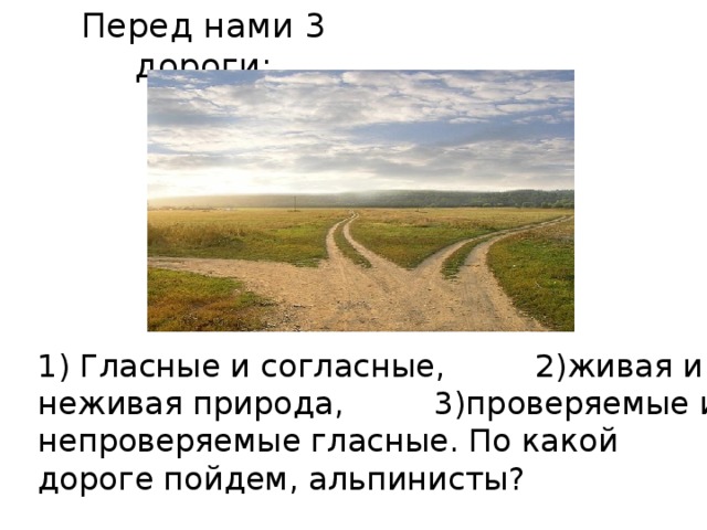 Перед нами 3 дороги: 1) Гласные и согласные, 2)живая и неживая природа, 3)проверяемые и непроверяемые гласные. По какой дороге пойдем, альпинисты? 