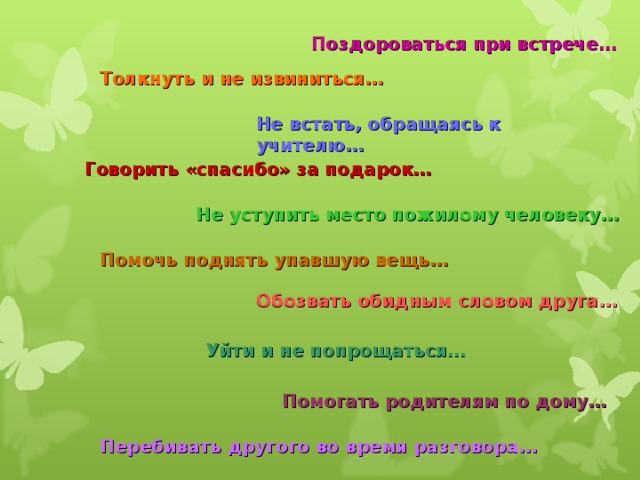 Поздороваться при встрече… Толкнуть и не извиниться… Не встать, обращаясь к учителю… Говорить «спасибо» за подарок… Не уступить место пожилому человеку… Помочь поднять упавшую вещь… Обозвать  обидным  словом  друга … Уйти и не попрощаться… Помогать родителям по дому… Перебивать другого во время разговора… 
