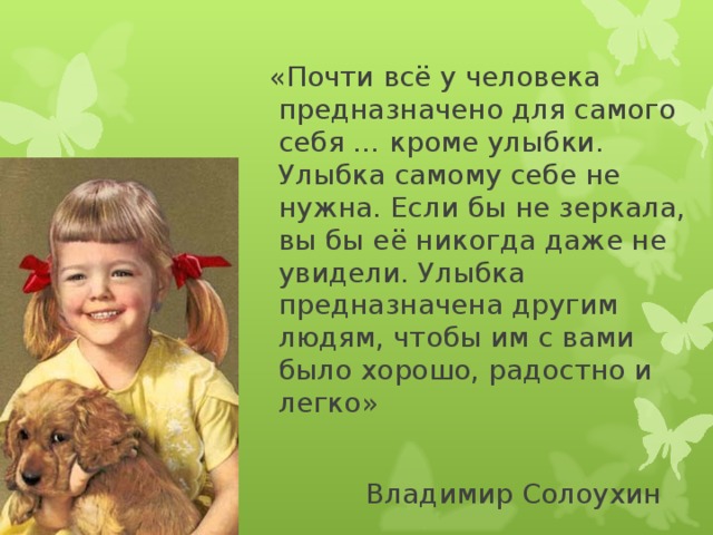  «Почти всё у человека предназначено для самого себя … кроме улыбки. Улыбка самому себе не нужна. Если бы не зеркала, вы бы её никогда даже не увидели. Улыбка предназначена другим людям, чтобы им с вами было хорошо, радостно и легко»  Владимир Солоухин 