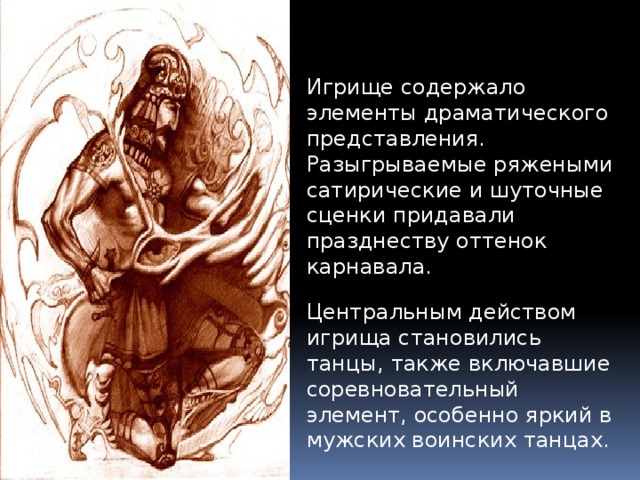 Игрище содержало элементы драматического представления. Разыгрываемые ряжеными сатирические и шуточные сценки придавали празднеству оттенок карнавала. Центральным действом игрища становились танцы, также включавшие соревновательный элемент, особенно яркий в мужских воинских танцах. 
