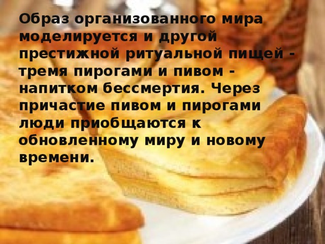 Образ организованного мира моделируется и другой престижной ритуальной пищей - тремя пирогами и пивом - напитком бессмертия. Через причастие пивом и пирогами люди приобщаются к обновленному миру и новому времени. 