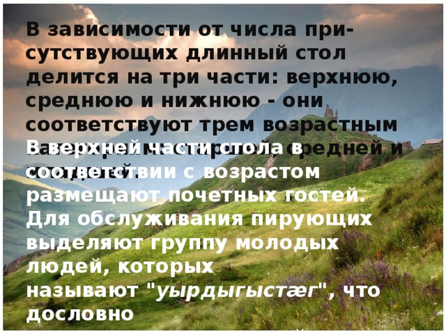 В зависимости от числа при-сутствующих длинный стол делится на три части: верхнюю, среднюю и нижнюю - они соответствуют трем возрастным категориям: старшей, средней и младшей. В верхней части стола в соответствии с возрастом размещают почетных гостей. Для обслуживания пирующих выделяют группу молодых людей, которых называют  