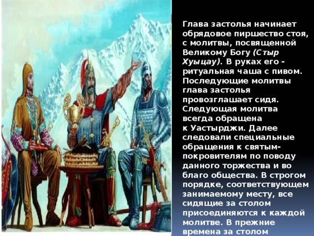 Глава застолья начинает обрядовое пиршество стоя, с молитвы, посвященной Великому Богу  (Стыр Хуыцау).  В руках его - ритуальная чаша с пивом. Последующие молитвы глава застолья провозглашает сидя. Следующая молитва всегда обращена к Уастырджи. Далее следовали специальные обращения к святым- покровителям по поводу данного торжества и во благо общества. В строгом порядке, соответствующем занимаемому месту, все сидящие за столом присоединяются к каждой молитве. В прежние времена за столом исполнялись обрядовые песни. 
