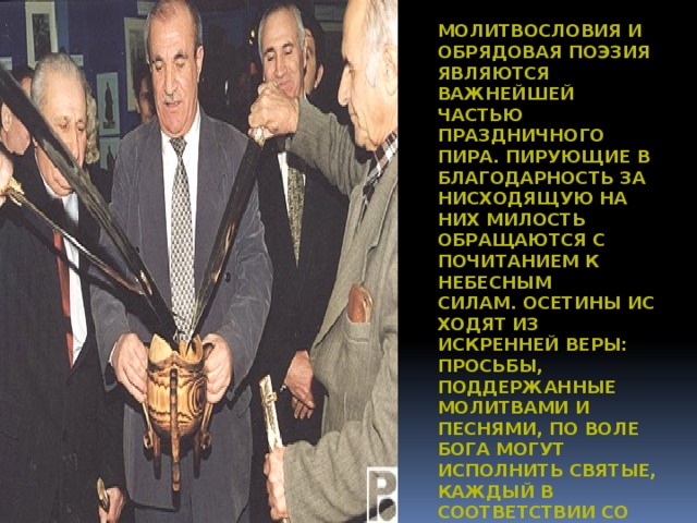 Молитвословия и обрядовая поэзия являются важнейшей частью праздничного пира. Пирующие в благодарность за нисходящую на них милость обращаются с почитанием к небесным силам. Осетины исходят из искренней веры: просьбы, поддержанные молитвами и песнями, по воле Бога могут исполнить святые, каждый в соответствии со своими функциями. 