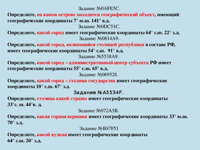 Задание №0AFE5C. Определите, на каком острове находится географический объект , имеющий географические координаты 7° ю.ш. 141° в.д. Задание №0DC51C. Определите, какой город имеет географические координаты 64° с.ш. 22° з.д. Задание №0814A9. Определите, какой город, являющийся столицей республики в составе РФ,  имеет географические координаты 54° с.ш.  91° в.д.  Задание №5538A9. Определите, какой город – административный центр субъекта РФ имеет географические координаты 55° с.ш. 65° в.д. Задание №069528. Определите, какой город – столица государства имеет географические координаты 10° с.ш. 67° з.д. Задание №A5534F. Определите, столица какой страны имеет географические координаты 33°с. ш. 44°в. д. Задание №072A5B. Определите, какая горная вершина имеет географические координаты 33° ю.ш. 70° з.д. Задание №B87F51 Определите, какой вулкан имеет географические координаты   64° с.ш. 20° з.д. 