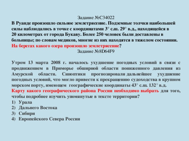Задание №C34022 В Руанде произошло сильное землетрясение. Подземные толчки наибольшей силы наблюдались в точке с координатами 3° с.ш. 29° в.д., находящейся в 20 километрах от города Букаву. Более 250 человек были доставлены в больницы; по словам медиков, многие из них находятся в тяжелом состоянии. На берегах какого озера произошло землетрясение ? Задание №8D64F9 Утром 13 марта 2008 г. началось ухудшение погодных условий в связи с продвижением в Приморье обширной области пониженного давления из Амурской области. Синоптики прогнозировали дальнейшее ухудшение погодных условий, что могло привести к прекращению судоходства в крупном морском порту, имеющем  географические координаты 43° с.ш. 132° в.д. Карту какого географического района России необходимо выбрать для того, чтобы подробнее изучить упомянутые в тексте территории? Урала Дальнего Востока Сибири Европейского Севера России 