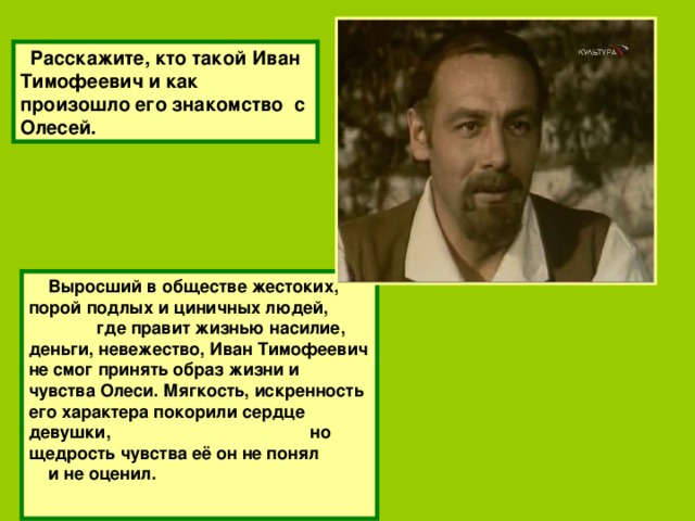 Расскажите, кто такой Иван Тимофеевич и как произошло его знакомство с Олесей.  Выросший в обществе жестоких, порой подлых и циничных людей, где правит жизнью насилие, деньги, невежество, Иван Тимофеевич не смог принять образ жизни и чувства Олеси. Мягкость, искренность его характера покорили сердце девушки, но щедрость чувства её он не понял и не оценил.  