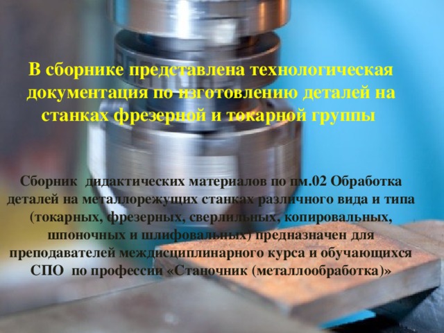 В сборнике представлена технологическая документация по изготовлению деталей на станках фрезерной и токарной группы    Сборник дидактических материалов по пм.02 Обработка деталей на металлорежущих станках различного вида и типа (токарных, фрезерных, сверлильных, копировальных, шпоночных и шлифовальных) предназначен для преподавателей междисциплинарного курса и обучающихся СПО по профессии «Станочник (металлообработка)»