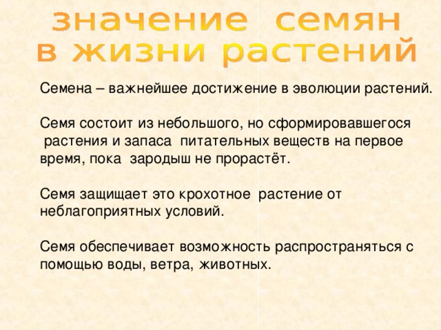 Семена – важнейшее достижение в эволюции растений. Семя состоит из небольшого, но сформировавшегося  растения и запаса питательных веществ на первое время, пока зародыш не прорастёт. Семя защищает это крохотное растение от неблагоприятных условий. Семя обеспечивает возможность распространяться с помощью воды, ветра, животных. 