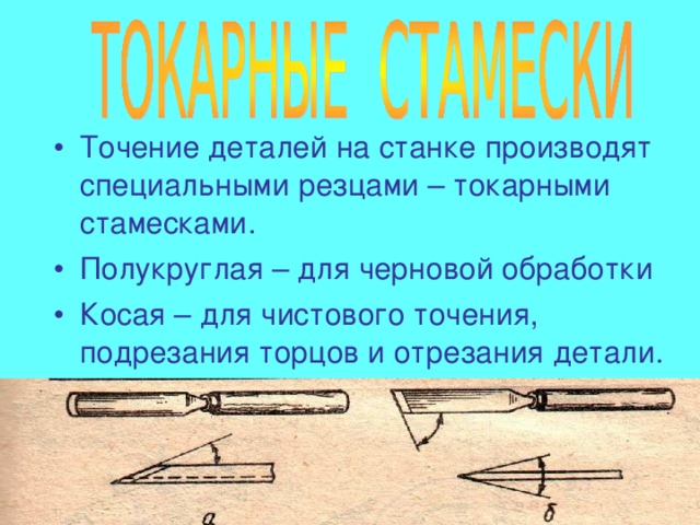 Точение деталей на станке производят специальными резцами – токарными стамесками. Полукруглая – для черновой обработки Косая – для чистового точения, подрезания торцов и отрезания детали. 