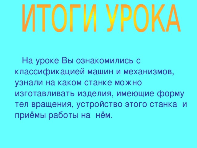  На уроке Вы ознакомились с классификацией машин и механизмов, узнали на каком станке можно изготавливать изделия, имеющие форму тел вращения, устройство этого станка и приёмы работы на нём. 