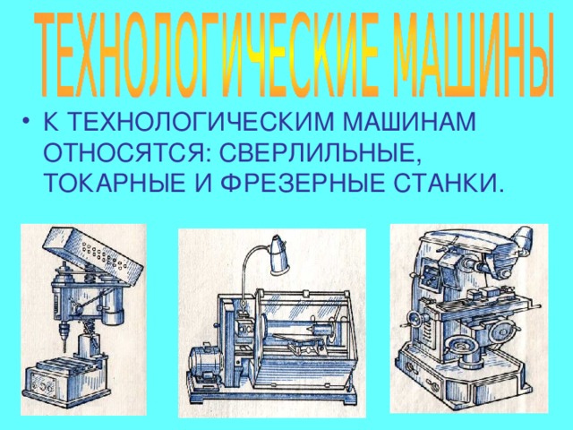 К ТЕХНОЛОГИЧЕСКИМ МАШИНАМ ОТНОСЯТСЯ: СВЕРЛИЛЬНЫЕ, ТОКАРНЫЕ И ФРЕЗЕРНЫЕ СТАНКИ. 