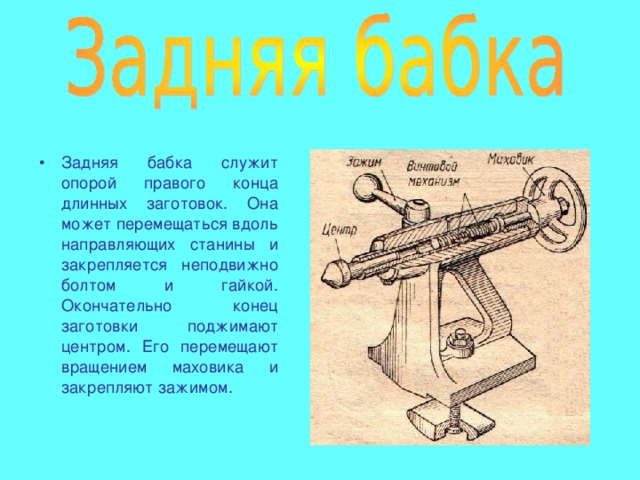 Задняя бабка служит опорой правого конца длинных заготовок. Она может перемещаться вдоль направляющих станины и закрепляется неподвижно болтом и гайкой. Окончательно конец заготовки поджимают центром. Его перемещают вращением маховика и закрепляют зажимом. 